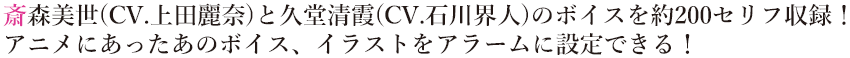 斎森美世(CV.上田麗奈)と久堂清霞(CV.石川界人)のボイスを約200セリフ収録！
                        アニメにあったあのボイス、イラストをアラームに設定できる！