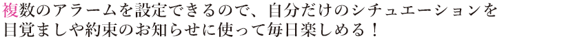 複数のアラームを設定できるので、自分だけのシチュエーションを
                        目覚ましや約束のお知らせに使って毎日楽しめる！